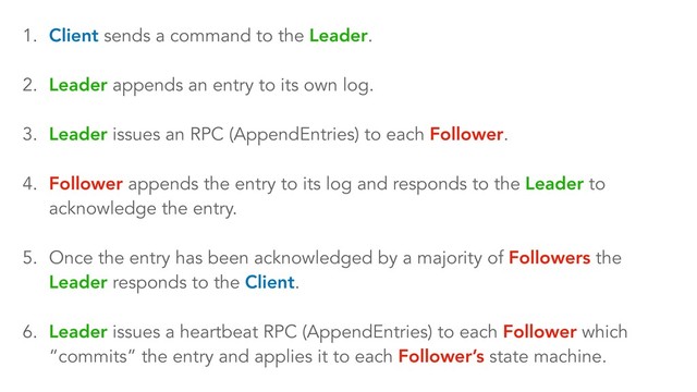 1. Client sends a command to the Leader.
2. Leader appends an entry to its own log.
3. Leader issues an RPC (AppendEntries) to each Follower.
4. Follower appends the entry to its log and responds to the Leader to
acknowledge the entry.
5. Once the entry has been acknowledged by a majority of Followers the
Leader responds to the Client.
6. Leader issues a heartbeat RPC (AppendEntries) to each Follower which
“commits” the entry and applies it to each Follower’s state machine.
