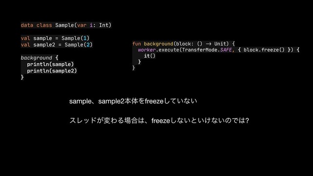 data class Sample(var i: Int)

val sample = Sample(1)

val sample2 = Sample(2)

background {

println(sample)

println(sample2)

}
fun background(block: ()
->
Unit) {

worker.execute(TransferMode.SAFE, { block.freeze() }) {

it()

}

}
sampleɺsample2ຊମΛfreeze͍ͯ͠ͳ͍

εϨου͕มΘΔ৔߹͸ɺfreeze͠ͳ͍ͱ͍͚ͳ͍ͷͰ͸?
