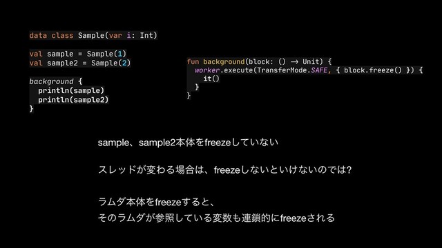 data class Sample(var i: Int)

val sample = Sample(1)

val sample2 = Sample(2)

background {

println(sample)

println(sample2)

}
fun background(block: ()
->
Unit) {

worker.execute(TransferMode.SAFE, { block.freeze() }) {

it()

}

}
sampleɺsample2ຊମΛfreeze͍ͯ͠ͳ͍

εϨου͕มΘΔ৔߹͸ɺfreeze͠ͳ͍ͱ͍͚ͳ͍ͷͰ͸?
ϥϜμຊମΛfreeze͢Δͱɺ

ͦͷϥϜμ͕ࢀর͍ͯ͠Δม਺΋࿈࠯తʹfreeze͞ΕΔ
