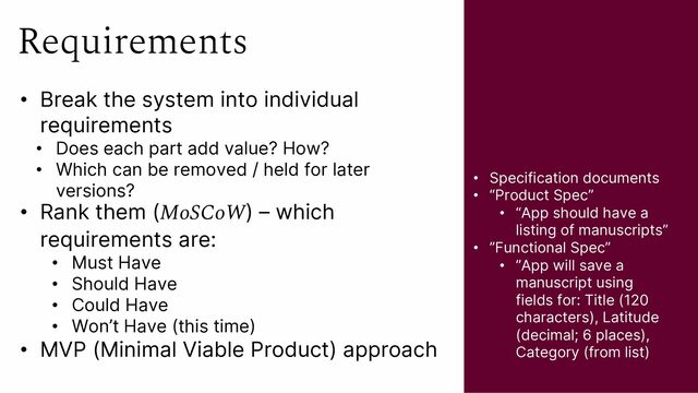 Requirements
• Break the system into individual
requirements
• Does each part add value? How?
• Which can be removed / held for later
versions?
• Rank them (MoSCoW) – which
requirements are:
• Must Have
• Should Have
• Could Have
• Won’t Have (this time)
• MVP (Minimal Viable Product) approach
• Specification documents
• “Product Spec”
• “App should have a
listing of manuscripts”
• ”Functional Spec”
• ”App will save a
manuscript using
fields for: Title (120
characters), Latitude
(decimal; 6 places),
Category (from list)
