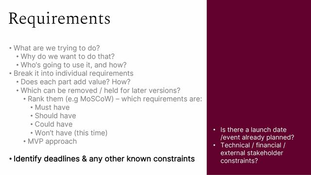 Requirements
• What are we trying to do?
• Why do we want to do that?
• Who’s going to use it, and how?
• Break it into individual requirements
• Does each part add value? How?
• Which can be removed / held for later versions?
• Rank them (e.g MoSCoW) – which requirements are:
• Must have
• Should have
• Could have
• Won’t have (this time)
• MVP approach
• Identify deadlines & any other known constraints
• Is there a launch date
/event already planned?
• Technical / financial /
external stakeholder
constraints?
