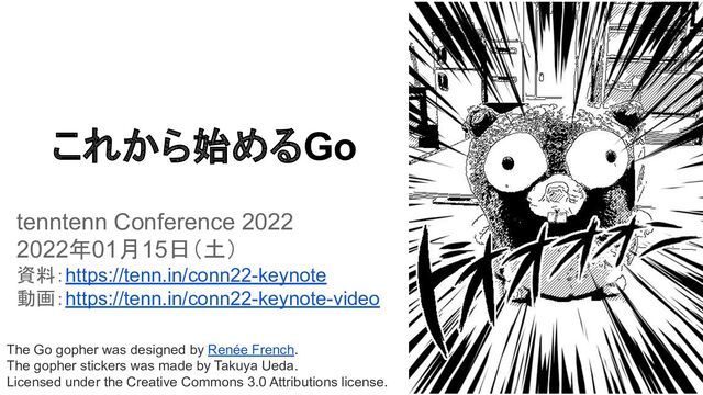 The Go gopher was designed by Renée French.
The gopher stickers was made by Takuya Ueda.
Licensed under the Creative Commons 3.0 Attributions license.
これから始めるGo
tenntenn Conference 2022
2022年01月15日（土）
資料：https://tenn.in/conn22-keynote
動画：https://tenn.in/conn22-keynote-video
