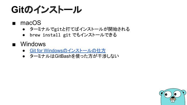 Gitのインストール
■ macOS
● ターミナルでgitと打てばインストールが開始される
● brew install git でもインストールできる
■ Windows
● Git for Windowsのインストールの仕方
● ターミナルはGitBashを使った方が干渉しない
