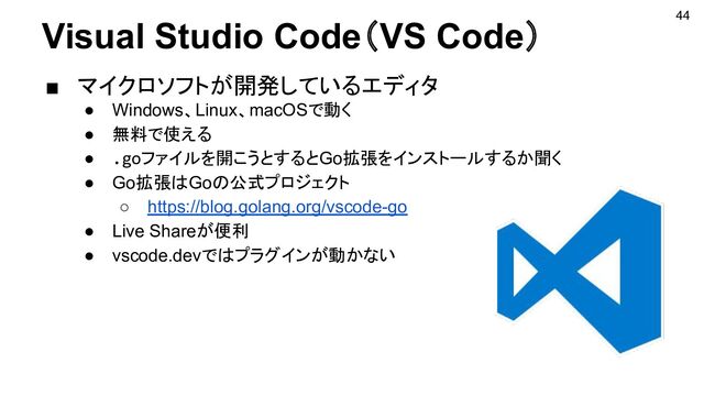 Visual Studio Code（VS Code）
■ マイクロソフトが開発しているエディタ
● Windows、Linux、macOSで動く
● 無料で使える
● .goファイルを開こうとするとGo拡張をインストールするか聞く
● Go拡張はGoの公式プロジェクト
○ https://blog.golang.org/vscode-go
● Live Shareが便利
● vscode.devではプラグインが動かない
44
