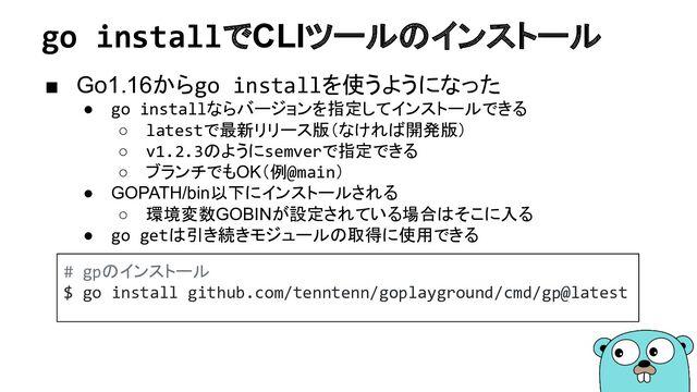 go installでCLIツールのインストール
■ Go1.16からgo installを使うようになった
● go installならバージョンを指定してインストールできる
○ latestで最新リリース版（なければ開発版）
○ v1.2.3のようにsemverで指定できる
○ ブランチでもOK（例@main）
● GOPATH/bin以下にインストールされる
○ 環境変数GOBINが設定されている場合はそこに入る
● go getは引き続きモジュールの取得に使用できる
# gpのインストール
$ go install github.com/tenntenn/goplayground/cmd/gp@latest
