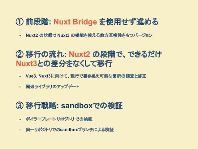 ① 前段階: Nuxt Bridge を使用せず進める
- Nuxt2 の状態で Nuxt3 の機能を使える前方互換性をもつバージョン
② 移行の流れ: Nuxt2 の段階で、できるだけ　
Nuxt3との差分をなくして移行
- Vue3, Nuxt3に向けて、現行で書き換え可能な箇所の調査と修正
- 周辺ライブラリのアップデート
③ 移行戦略: sandboxでの検証
- ボイラープレート リポジトリ での検証
- 同一リポジトリでのsandboxブランチによる検証

