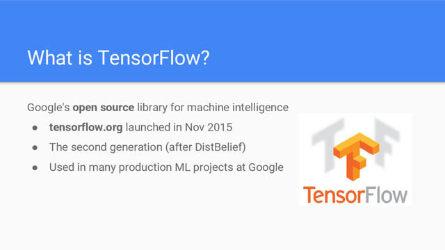 Google's open source library for machine intelligence
● tensorflow.org launched in Nov 2015
● The second generation (after DistBelief)
● Used in many production ML projects at Google
What is TensorFlow?
