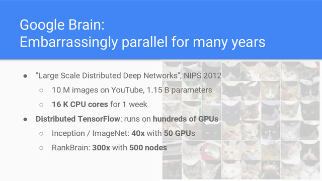 Google Brain:
Embarrassingly parallel for many years
● "Large Scale Distributed Deep Networks", NIPS 2012
○ 10 M images on YouTube, 1.15 B parameters
○ 16 K CPU cores for 1 week
● Distributed TensorFlow: runs on hundreds of GPUs
○ Inception / ImageNet: 40x with 50 GPUs
○ RankBrain: 300x with 500 nodes
