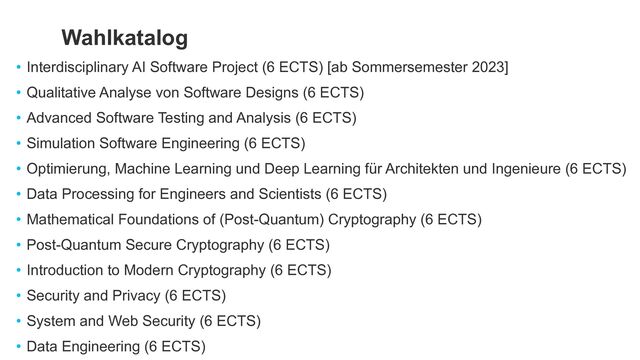 • Interdisciplinary AI Software Project (6 ECTS) [ab Sommersemester 2023]


• Qualitative Analyse von Software Designs (6 ECTS)


• Advanced Software Testing and Analysis (6 ECTS)


• Simulation Software Engineering (6 ECTS)


• Optimierung, Machine Learning und Deep Learning für Architekten und Ingenieure (6 ECTS)


• Data Processing for Engineers and Scientists (6 ECTS)


• Mathematical Foundations of (Post-Quantum) Cryptography (6 ECTS)


• Post-Quantum Secure Cryptography (6 ECTS)


• Introduction to Modern Cryptography (6 ECTS)


• Security and Privacy (6 ECTS)


• System and Web Security (6 ECTS)


• Data Engineering (6 ECTS)
Wahlkatalog
