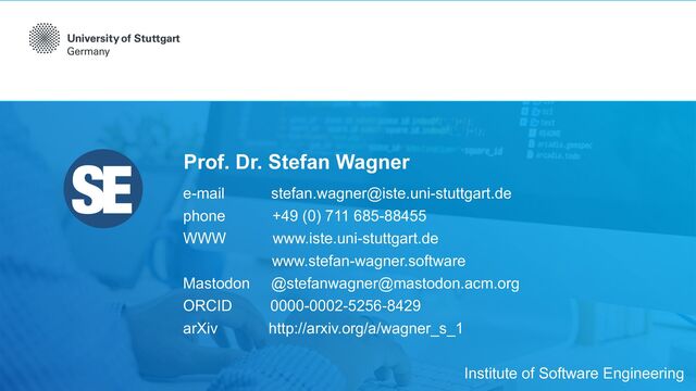 Prof. Dr. Stefan Wagner
e-mail stefan.wagner@iste.uni-stuttgart.de


phone +49 (0) 711 685-88455


WWW www.iste.uni-stuttgart.de


www.stefan-wagner.software


Mastodon @stefanwagner@mastodon.acm.org


ORCID 0000-0002-5256-8429


arXiv http://arxiv.org/a/wagner_s_1
Institute of Software Engineering
