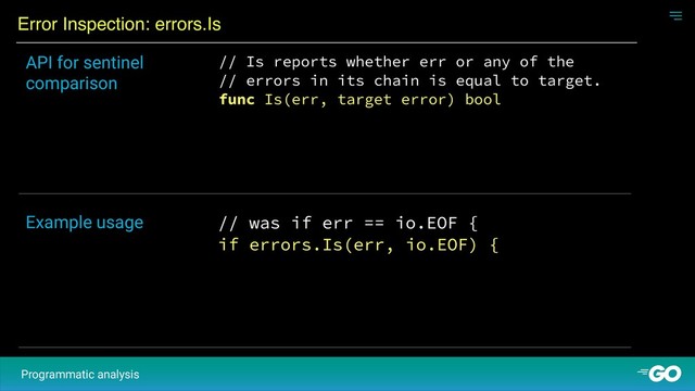 Error Inspection: errors.Is
Programmatic analysis
// Is reports whether err or any of the
// errors in its chain is equal to target.
func Is(err, target error) bool
API for sentinel
comparison
// was if err == io.EOF {
if errors.Is(err, io.EOF) {
Example usage
