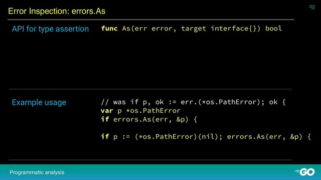 Error Inspection: errors.As
Programmatic analysis
func As(err error, target interface{}) bool
API for type assertion
// was if p, ok := err.(*os.PathError); ok {
var p *os.PathError
if errors.As(err, &p) {
if p := (*os.PathError)(nil); errors.As(err, &p) {
Example usage
