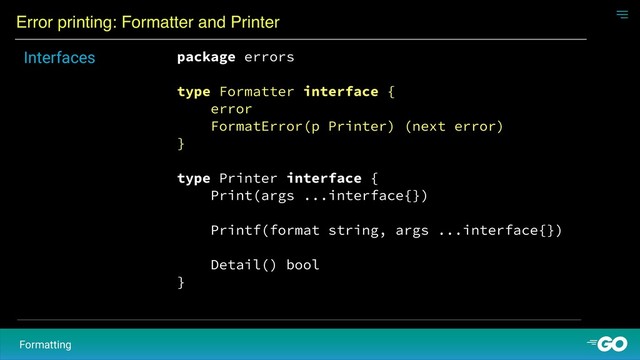Error printing: Formatter and Printer
Formatting
package errors
type Formatter interface {
error
FormatError(p Printer) (next error)
}
type Printer interface {
Print(args ...interface{})
Printf(format string, args ...interface{})
Detail() bool
}
Interfaces
