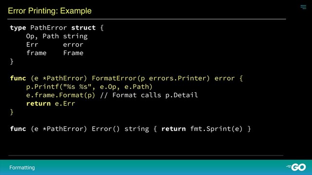 Error Printing: Example
Formatting
type PathError struct {
Op, Path string
Err error
frame Frame
}
func (e *PathError) FormatError(p errors.Printer) error {
p.Printf("%s %s", e.Op, e.Path)
e.frame.Format(p) // Format calls p.Detail
return e.Err
}
func (e *PathError) Error() string { return fmt.Sprint(e) }
