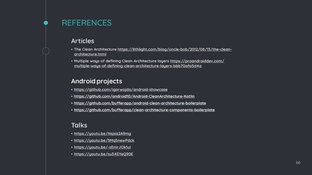 66
REFERENCES
Articles
• The Clean Architecture https://8thlight.com/blog/uncle-bob/2012/08/13/the-clean-
architecture.html
• Multiple ways of defining Clean Architecture layers https://proandroiddev.com/
multiple-ways-of-defining-clean-architecture-layers-bbb70afa5d4a
Android projects
• https://github.com/igorwojda/android-showcase
• https://github.com/android10/Android-CleanArchitecture-Kotlin
• https://github.com/bufferapp/android-clean-architecture-boilerplate
• https://github.com/bufferapp/clean-architecture-components-boilerplate
Talks
• https://youtu.be/Nsjsiz2A9mg
• https://youtu.be/3Mq5newPdck
• https://youtu.be/-sEmrJOk1uI
• https://youtu.be/su34EYeQ90E
