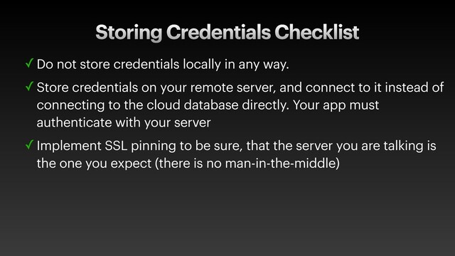 Storing Credentials Checklist
✓ Do not store credentials locally in any way.
✓ Store credentials on your remote server, and connect to it instead of
connecting to the cloud database directly. Your app must
authenticate with your server
✓ Implement SSL pinning to be sure, that the server you are talking is
the one you expect (there is no man-in-the-middle)
