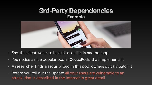 3rd-Party Dependencies
Example
• Say, the client wants to have UI a lot like in another app
• You notice a nice popular pod in CocoaPods, that implements it
• A researcher finds a security bug in this pod, owners quickly patch it
• Before you roll out the update all your users are vulnerable to an
attack, that is described in the Internet in great detail
