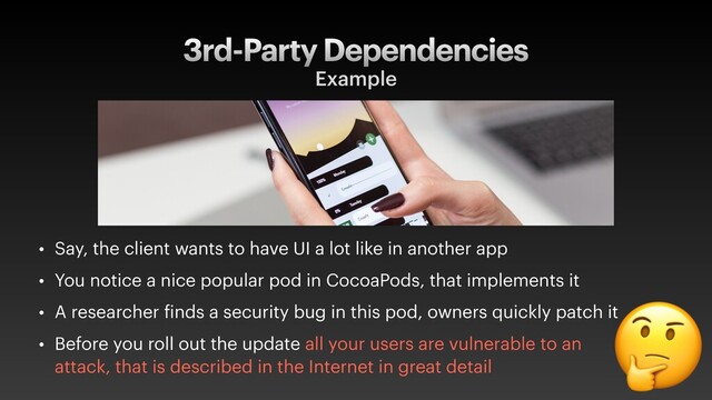 3rd-Party Dependencies
Example
• Say, the client wants to have UI a lot like in another app
• You notice a nice popular pod in CocoaPods, that implements it
• A researcher finds a security bug in this pod, owners quickly patch it
• Before you roll out the update all your users are vulnerable to an
attack, that is described in the Internet in great detail

