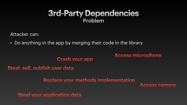 3rd-Party Dependencies
Problem
Attacker can:
• Do anything in the app by merging their code in the library
Steal, sell, publish user data
Access microphone
Access camera
Crash your app
Steal your application data
Replace your methods implementation
