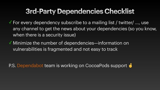 3rd-Party Dependencies Checklist
✓ For every dependency subscribe to a mailing list / twitter/ ..., use
any channel to get the news about your dependencies (so you know,
when there is a security issue)
✓ Minimize the number of dependencies—information on
vulnerabilities is fragmented and not easy to track
P.S. Dependabot team is working on CocoaPods support 
