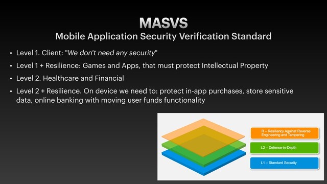 MASVS
Mobile Application Security Verification Standard
• Level 1. Client: "We don't need any security"
• Level 1 + Resilience: Games and Apps, that must protect Intellectual Property
• Level 2. Healthcare and Financial
• Level 2 + Resilience. On device we need to: protect in-app purchases, store sensitive
data, online banking with moving user funds functionality
