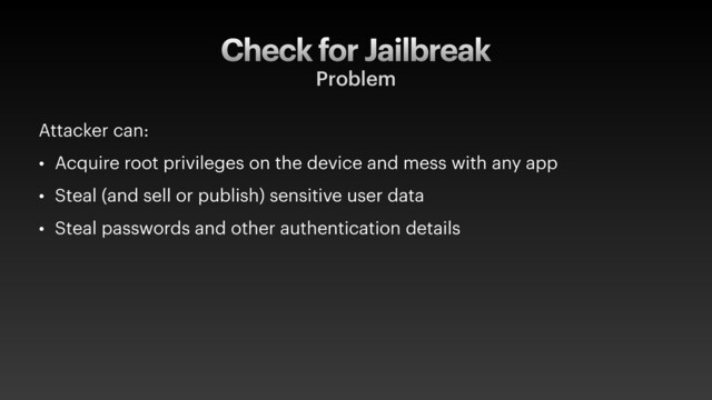 Check for Jailbreak
Problem
Attacker can:
• Acquire root privileges on the device and mess with any app
• Steal (and sell or publish) sensitive user data
• Steal passwords and other authentication details
