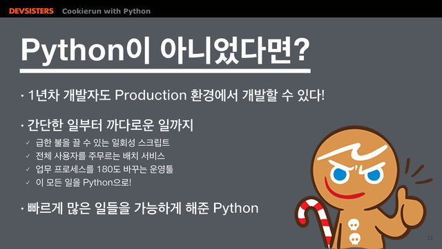 Cookierun with Python
33
1ZUIPO੉ইפ঻׮ݶ
↟֙ରѐߊ੗ب1SPEVDUJPOജ҃ীࢲѐߊೡࣻ੓׮
!
↟рױೠੌࠗఠө׮۽਍ੌө૑
䡬 әೠࠛਸՑࣻ੓חੌഥࢿझ௼݀౟
䡬 ੹୓ࢎਊ੗ܳ઱ޖܰחߓ஖ࢲ࠺झ
䡬 সޖ೐۽ࣁझܳب߄Բח਍৔ో
䡬 ੉ݽٚੌਸ1ZUIPOਵ۽
!
↟ࡅܰѱ݆਷ੌٜਸоמೞѱ೧ળ1ZUIPO
