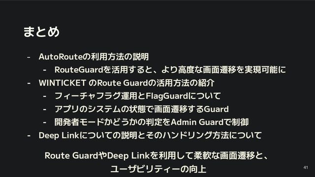まとめ
- AutoRouteの利用方法の説明
- RouteGuardを活用すると、より高度な画面遷移を実現可能に
- WINTICKET のRoute Guardの活用方法の紹介
- フィーチャフラグ運用とFlagGuardについて
- アプリのシステムの状態で画面遷移するGuard
- 開発者モードかどうかの判定をAdmin Guardで制御
- Deep Linkについての説明とそのハンドリング方法について
Route GuardやDeep Linkを利用して柔軟な画面遷移と、
ユーザビリティーの向上 41
