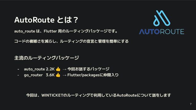 AutoRoute とは？
auto_route は、Flutter 用のルーティングパッケージです。
コードの複雑さを減らし、ルーティングの宣言と管理を簡単にする
主流のルーティングパッケージ
- auto_route 2.2K 👍 → 今回お話するパッケージ
- go_router 3.6K 👍 → Flutter/packagesに仲間入り
今回は、WINTICKETのルーティングで利用しているAutoRouteについて話をします
7
