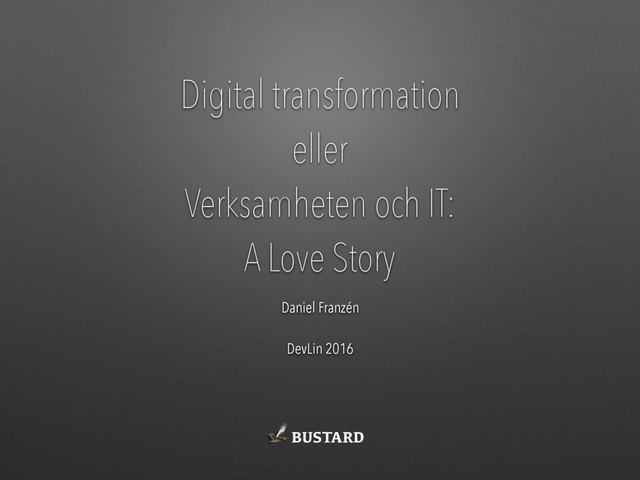 Digital transformation
eller
Verksamheten och IT:
A Love Story
Daniel Franzén
DevLin 2016
BUSTARD
