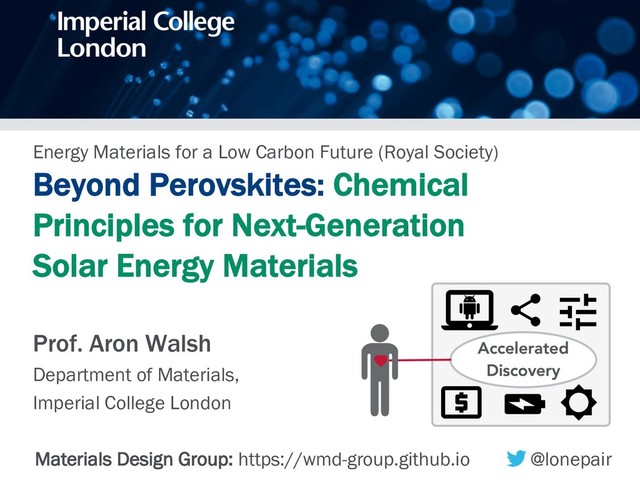 Energy Materials for a Low Carbon Future (Royal Society)
Beyond Perovskites: Chemical
Principles for Next-Generation
Solar Energy Materials
Prof. Aron Walsh
Department of Materials,
Imperial College London
Materials Design Group: https://wmd-group.github.io @lonepair
