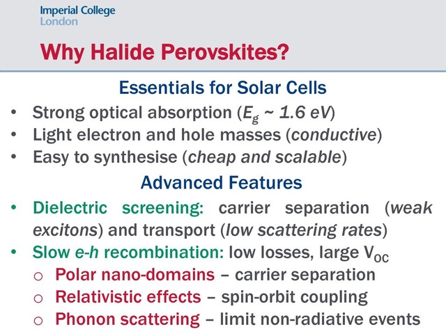 Why Halide Perovskites?
Essentials for Solar Cells
• Strong optical absorption (Eg
~ 1.6 eV)
• Light electron and hole masses (conductive)
• Easy to synthesise (cheap and scalable)
Advanced Features
• Dielectric screening: carrier separation (weak
excitons) and transport (low scattering rates)
• Slow e-h recombination: low losses, large VOC
o Polar nano-domains – carrier separation
o Relativistic effects – spin-orbit coupling
o Phonon scattering – limit non-radiative events
