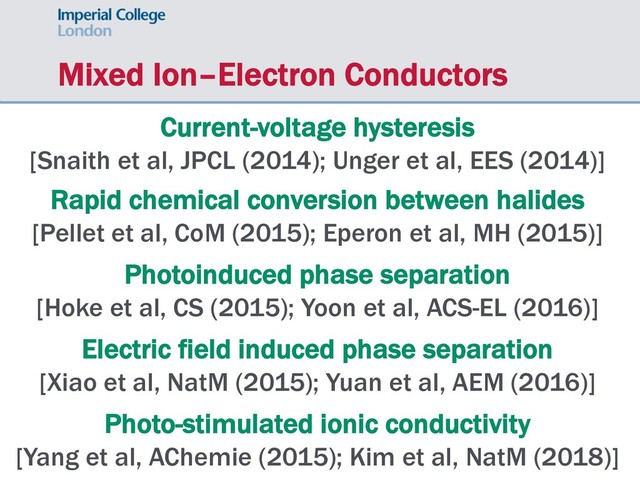 Mixed Ion–Electron Conductors
Current-voltage hysteresis
[Snaith et al, JPCL (2014); Unger et al, EES (2014)]
Rapid chemical conversion between halides
[Pellet et al, CoM (2015); Eperon et al, MH (2015)]
Photoinduced phase separation
[Hoke et al, CS (2015); Yoon et al, ACS-EL (2016)]
Electric field induced phase separation
[Xiao et al, NatM (2015); Yuan et al, AEM (2016)]
Photo-stimulated ionic conductivity
[Yang et al, AChemie (2015); Kim et al, NatM (2018)]
