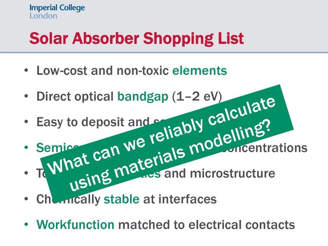 Solar Absorber Shopping List
• Low-cost and non-toxic elements
• Direct optical bandgap (1–2 eV)
• Easy to deposit and scale-up production
• Semiconductor with low carrier concentrations
• Tolerant to impurities and microstructure
• Chemically stable at interfaces
• Workfunction matched to electrical contacts
What can we reliably calculate
using materials modelling?
