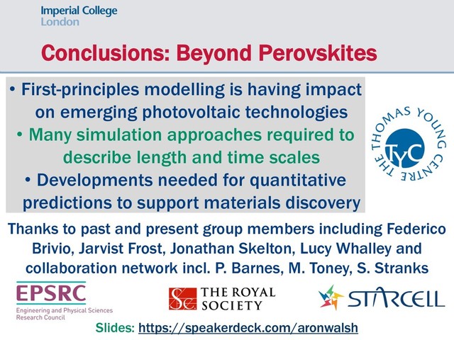 Conclusions: Beyond Perovskites
• First-principles modelling is having impact
on emerging photovoltaic technologies
• Many simulation approaches required to
describe length and time scales
• Developments needed for quantitative
predictions to support materials discovery
Slides: https://speakerdeck.com/aronwalsh
Thanks to past and present group members including Federico
Brivio, Jarvist Frost, Jonathan Skelton, Lucy Whalley and
collaboration network incl. P. Barnes, M. Toney, S. Stranks
