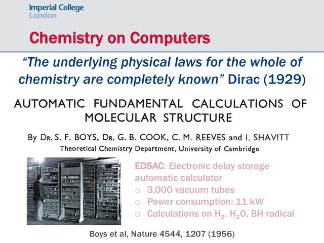Chemistry on Computers
“The underlying physical laws for the whole of
chemistry are completely known” Dirac (1929)
Boys et al, Nature 4544, 1207 (1956)
EDSAC: Electronic delay storage
automatic calculator
o 3,000 vacuum tubes
o Power consumption: 11 kW
o Calculations on H2
, H2
O, BH radical
