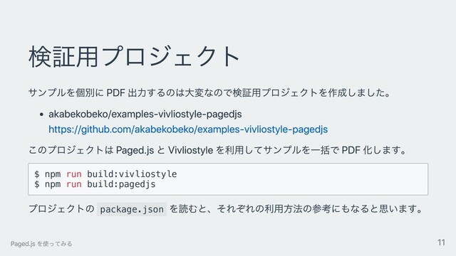 検証⽤プロジェクト
サンプルを個別に PDF 出⼒するのは⼤変なので検証⽤プロジェクトを作成しました。
akabekobeko/examples-vivliostyle-pagedjs
https://github.com/akabekobeko/examples-vivliostyle-pagedjs
このプロジェクトは Paged.js と Vivliostyle を利⽤してサンプルを⼀括で PDF 化します。
$ npm run build:vivliostyle
$ npm run build:pagedjs
プロジェクトの package.json
を読むと、それぞれの利⽤⽅法の参考にもなると思います。
Paged.js を使ってみる 11

