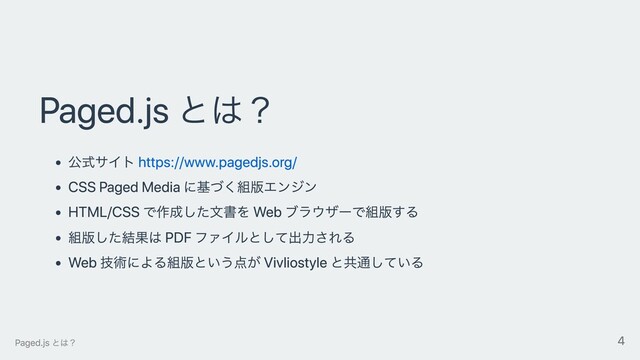 Paged.js とは？
公式サイト https://www.pagedjs.org/
CSS Paged Media に基づく組版エンジン
HTML/CSS で作成した⽂書を Web ブラウザーで組版する
組版した結果は PDF ファイルとして出⼒される
Web 技術による組版という点が Vivliostyle と共通している
Paged.js とは？ 4
