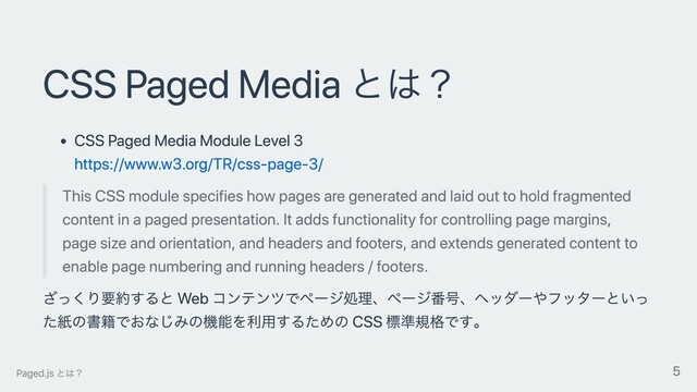 CSS Paged Media とは？
CSS Paged Media Module Level 3
https://www.w3.org/TR/css-page-3/
This CSS module specifies how pages are generated and laid out to hold fragmented
content in a paged presentation. It adds functionality for controlling page margins,
page size and orientation, and headers and footers, and extends generated content to
enable page numbering and running headers / footers.
ざっくり要約すると Web コンテンツでページ処理、ページ番号、ヘッダーやフッターといっ
た紙の書籍でおなじみの機能を利⽤するための CSS 標準規格です。
Paged.js とは？ 5
