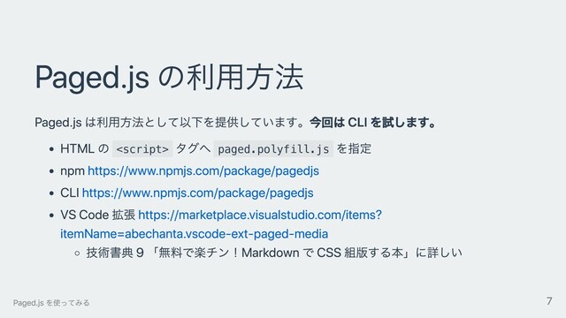 Paged.js の利⽤⽅法
Paged.js は利⽤⽅法として以下を提供しています。今回は CLI を試します。
HTML の 
タグへ paged.polyfill.js
を指定
npm https://www.npmjs.com/package/pagedjs
CLI https://www.npmjs.com/package/pagedjs
VS Code 拡張 https://marketplace.visualstudio.com/items?
itemName=abechanta.vscode-ext-paged-media
技術書典 9 「無料で楽チン！Markdown で CSS 組版する本」に詳しい
Paged.js を使ってみる 7

