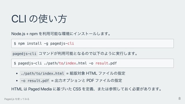 CLI の使い⽅
Node.js + npm を利⽤可能な環境にインストールします。
$ npm install -g pagedjs-cli
pagedjs-cli
コマンドが利⽤可能となるので以下のように実⾏します。
$ pagedjs-cli ./path/to/index.html -o result.pdf
./path/to/index.html
= 組版対象 HTML ファイルの指定
-o result.pdf
= 出⼒オプションと PDF ファイルの指定
HTML は Paged Media に基づいた CSS を定義、または参照しておく必要があります。
Paged.js を使ってみる 8
