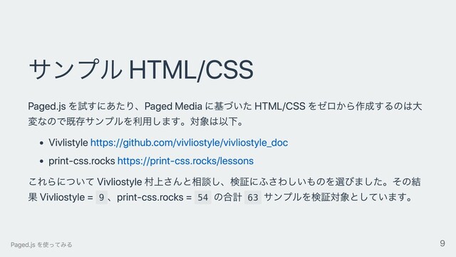 サンプル HTML/CSS
Paged.js を試すにあたり、Paged Media に基づいた HTML/CSS をゼロから作成するのは⼤
変なので既存サンプルを利⽤します。対象は以下。
Vivlistyle https://github.com/vivliostyle/vivliostyle_doc
print-css.rocks https://print-css.rocks/lessons
これらについて Vivliostyle 村上さんと相談し、検証にふさわしいものを選びました。その結
果 Vivliostyle = 9
、print-css.rocks = 54
の合計 63
サンプルを検証対象としています。
Paged.js を使ってみる 9
