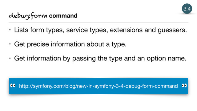 debug:form command
• Lists form types, service types, extensions and guessers.

• Get precise information about a type.

• Get information by passing the type and an option name.
3.4
http://symfony.com/blog/new-in-symfony-3-4-debug-form-command 

