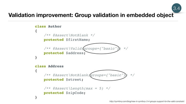 Validation improvement: Group validation in embedded object
3.4
class Author
{
/** @Assert\NotBlank */
protected $firstName;
/** @Assert\Valid(groups={"basic"}) */
protected $address;
}
class Address
{
/** @Assert\NotBlank(groups={"basic"}) */
protected $street;
/** @Assert\Length(max = 5) */
protected $zipCode;
}
http://symfony.com/blog/new-in-symfony-3-4-groups-support-for-the-valid-constraint
