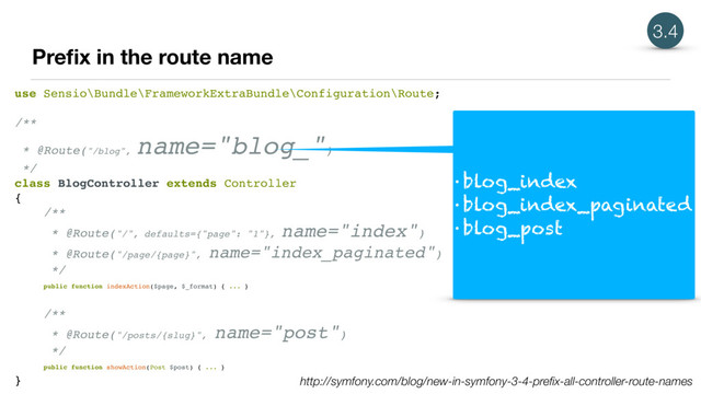 Preﬁx in the route name
use Sensio\Bundle\FrameworkExtraBundle\Configuration\Route;
/**
* @Route("/blog",
name="blog_")
*/
class BlogController extends Controller
{
/**
* @Route("/", defaults={"page": "1"},
name="index")
* @Route("/page/{page}", name="index_paginated")
*/
public function indexAction($page, $_format) { ... }
/**
* @Route("/posts/{slug}",
name="post")
*/
public function showAction(Post $post) { ... }
}
• blog_index
• blog_index_paginated
• blog_post
http://symfony.com/blog/new-in-symfony-3-4-preﬁx-all-controller-route-names
3.4
