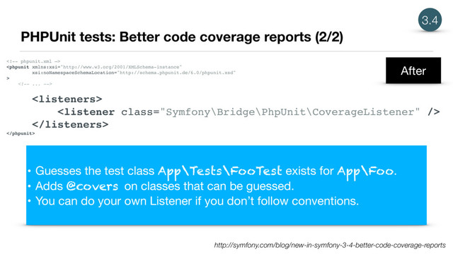 PHPUnit tests: Better code coverage reports (2/2)
3.4





• Guesses the test class App\Tests\FooTest exists for App\Foo.

• Adds @covers on classes that can be guessed.

• You can do your own Listener if you don’t follow conventions.
http://symfony.com/blog/new-in-symfony-3-4-better-code-coverage-reports
After
