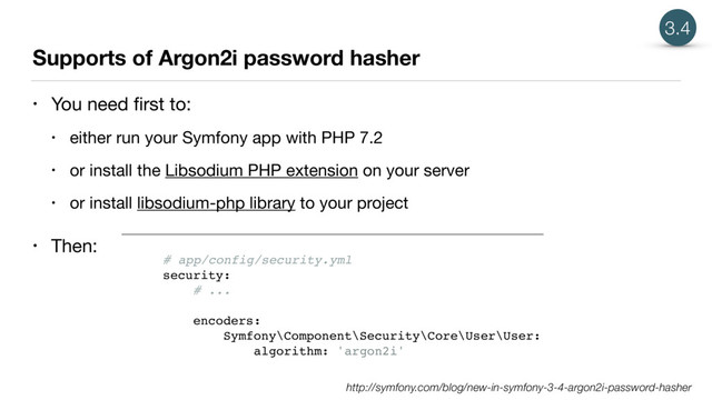 Supports of Argon2i password hasher
• You need ﬁrst to:

• either run your Symfony app with PHP 7.2

• or install the Libsodium PHP extension on your server

• or install libsodium-php library to your project

• Then:
3.4
# app/config/security.yml
security:
# ...
encoders:
Symfony\Component\Security\Core\User\User:
algorithm: 'argon2i'
http://symfony.com/blog/new-in-symfony-3-4-argon2i-password-hasher
