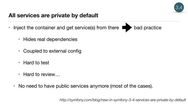 All services are private by default
• Inject the container and get service(s) from there bad practice

• Hides real dependencies

• Coupled to external conﬁg

• Hard to test

• Hard to review…

• No need to have public services anymore (most of the cases).
3.4
http://symfony.com/blog/new-in-symfony-3-4-services-are-private-by-default
