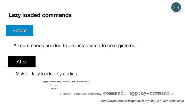 Lazy loaded commands
All commands needed to be instantiated to be registered.
3.4
Before
After
Make it lazy loaded by adding:
app.command.complex_command:
# ...
tags:
- { name: console.command, command: app:my-command }
http://symfony.com/blog/new-in-symfony-3-4-lazy-commands
