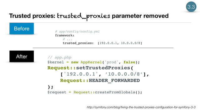 Trusted proxies: trusted_proxies parameter removed
http://symfony.com/blog/ﬁxing-the-trusted-proxies-conﬁguration-for-symfony-3-3
Before
After
# app/config/config.yml
framework:
# ...
trusted_proxies: [192.0.0.1, 10.0.0.0/8]
// app.php
$kernel = new AppKernel('prod', false);
Request::setTrustedProxies(
['192.0.0.1', ’10.0.0.0/8’],
Request::HEADER_FORWARDED
);
$request = Request::createFromGlobals();
3.3
